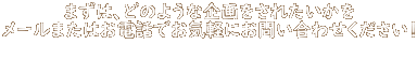 まずは、どのような企画をされたいかを メールまたはお電話でお気軽にお問い合わせください！   