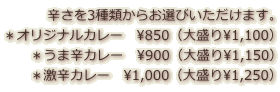 辛さを3種類からお選びいただけます。 ＊オリジナルカレー　\850（大盛り\1,100） ＊うま辛カレー　\900（大盛り\1,150） ＊激辛カレー　\1,000（大盛り\1,250）